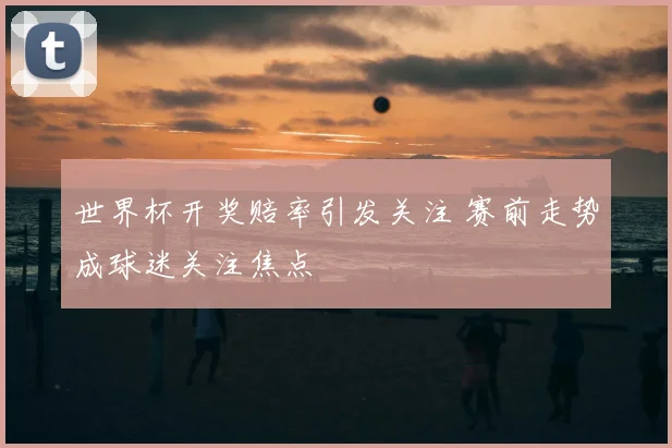 世界杯开奖赔率引发关注 赛前走势成球迷关注焦点