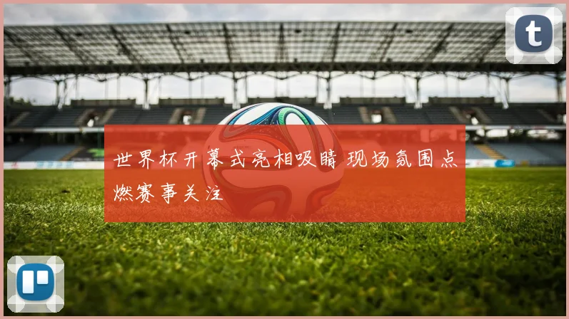 世界杯开幕式亮相吸睛 现场氛围点燃赛事关注