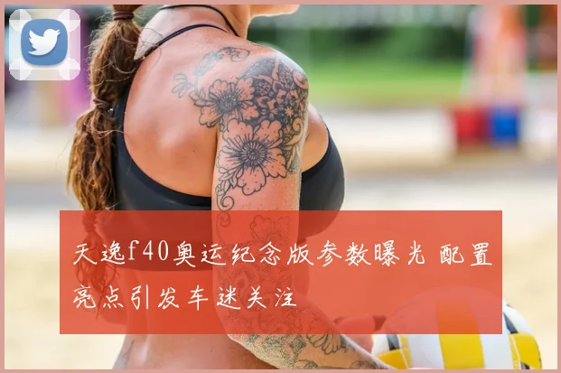 天逸f40奥运纪念版参数曝光 配置亮点引发车迷关注
