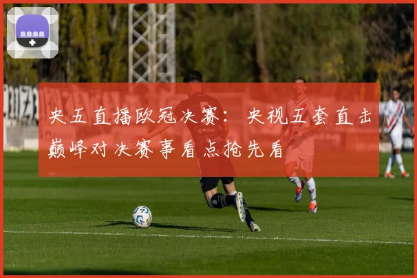 央五直播欧冠决赛:央视五套直击巅峰对决赛事看点抢先看