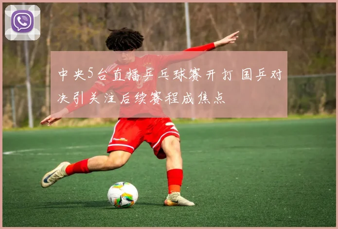 中央5台直播乒乓球赛开打 国乒对决引关注后续赛程成焦点