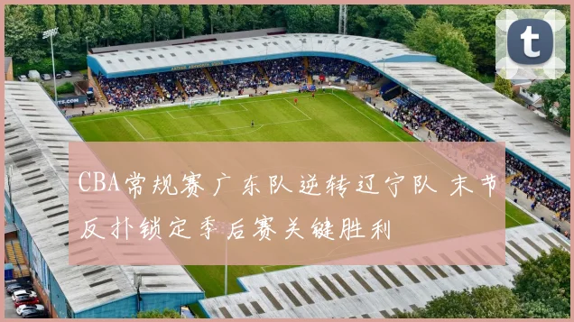 CBA常规赛广东队逆转辽宁队 末节反扑锁定季后赛关键胜利