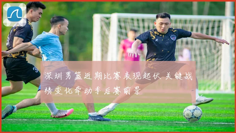 深圳男篮近期比赛表现起伏 关键战绩变化牵动季后赛前景