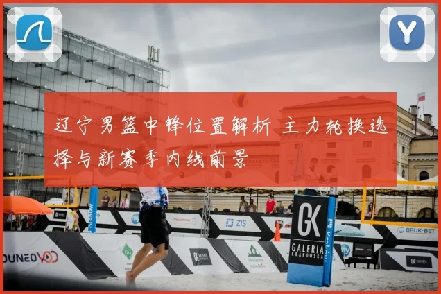 辽宁男篮中锋位置解析 主力轮换选择与新赛季内线前景