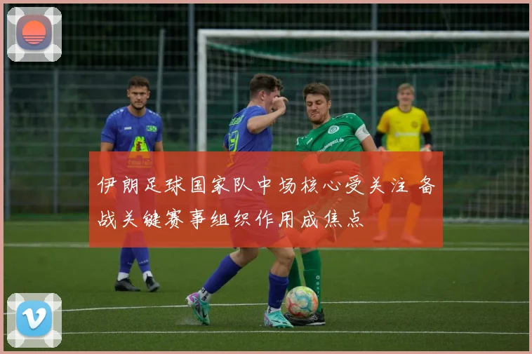 伊朗足球国家队中场核心受关注 备战关键赛事组织作用成焦点