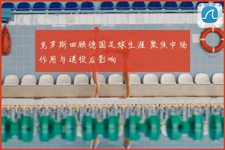 克罗斯回顾德国足球生涯 聚焦中场作用与退役后影响
