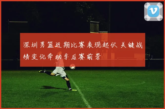 深圳男篮近期比赛表现起伏 关键战绩变化牵动季后赛前景