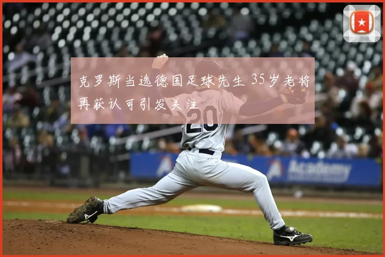 克罗斯当选德国足球先生 35岁老将再获认可引发关注