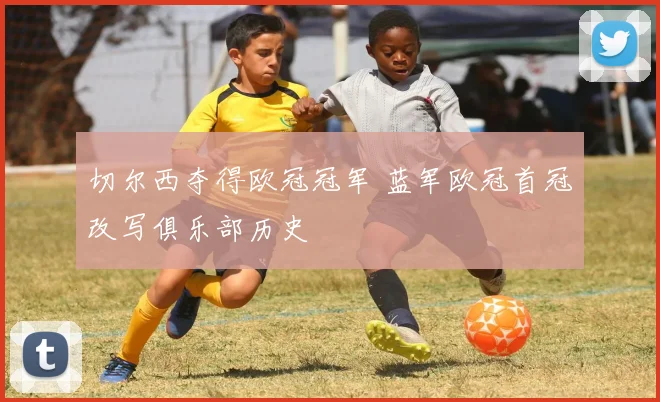 切尔西夺得欧冠冠军 蓝军欧冠首冠改写俱乐部历史