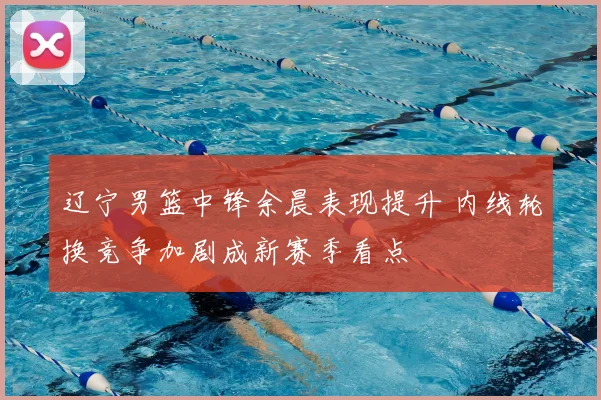 辽宁男篮中锋余晨表现提升 内线轮换竞争加剧成新赛季看点