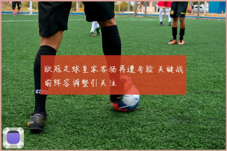 欧冠足球皇家客场再遭考验 关键战前阵容调整引关注