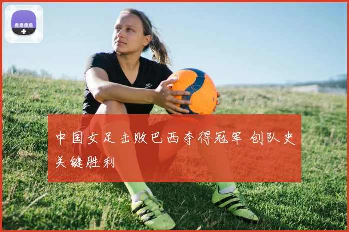 中国女足击败巴西夺得冠军 创队史关键胜利
